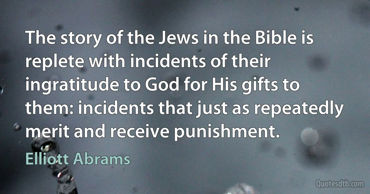 The story of the Jews in the Bible is replete with incidents of their ingratitude to God for His gifts to them: incidents that just as repeatedly merit and receive punishment. (Elliott Abrams)