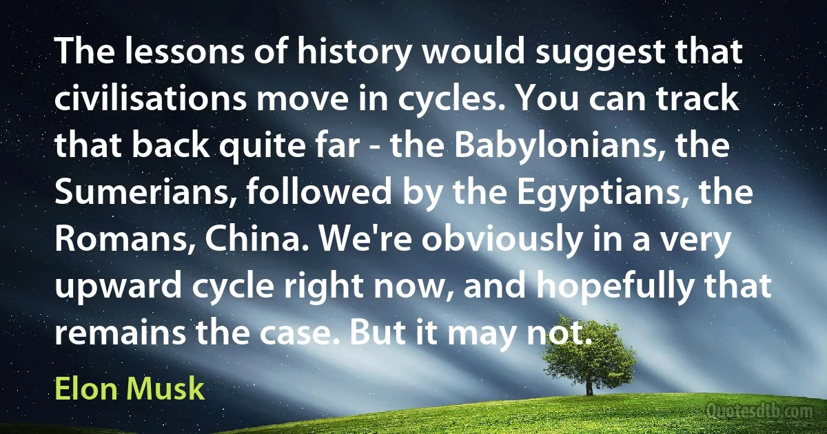 The lessons of history would suggest that civilisations move in cycles. You can track that back quite far - the Babylonians, the Sumerians, followed by the Egyptians, the Romans, China. We're obviously in a very upward cycle right now, and hopefully that remains the case. But it may not. (Elon Musk)