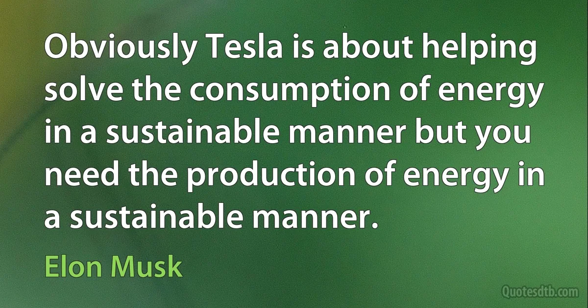 Obviously Tesla is about helping solve the consumption of energy in a sustainable manner but you need the production of energy in a sustainable manner. (Elon Musk)