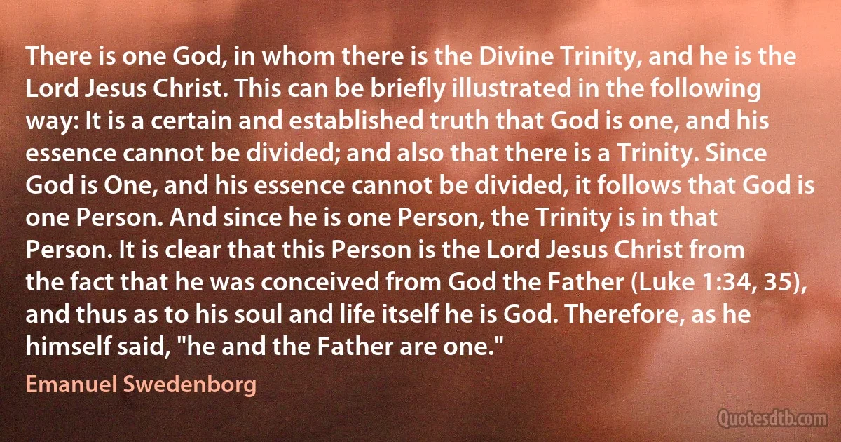 There is one God, in whom there is the Divine Trinity, and he is the Lord Jesus Christ. This can be briefly illustrated in the following way: It is a certain and established truth that God is one, and his essence cannot be divided; and also that there is a Trinity. Since God is One, and his essence cannot be divided, it follows that God is one Person. And since he is one Person, the Trinity is in that Person. It is clear that this Person is the Lord Jesus Christ from the fact that he was conceived from God the Father (Luke 1:34, 35), and thus as to his soul and life itself he is God. Therefore, as he himself said, "he and the Father are one." (Emanuel Swedenborg)