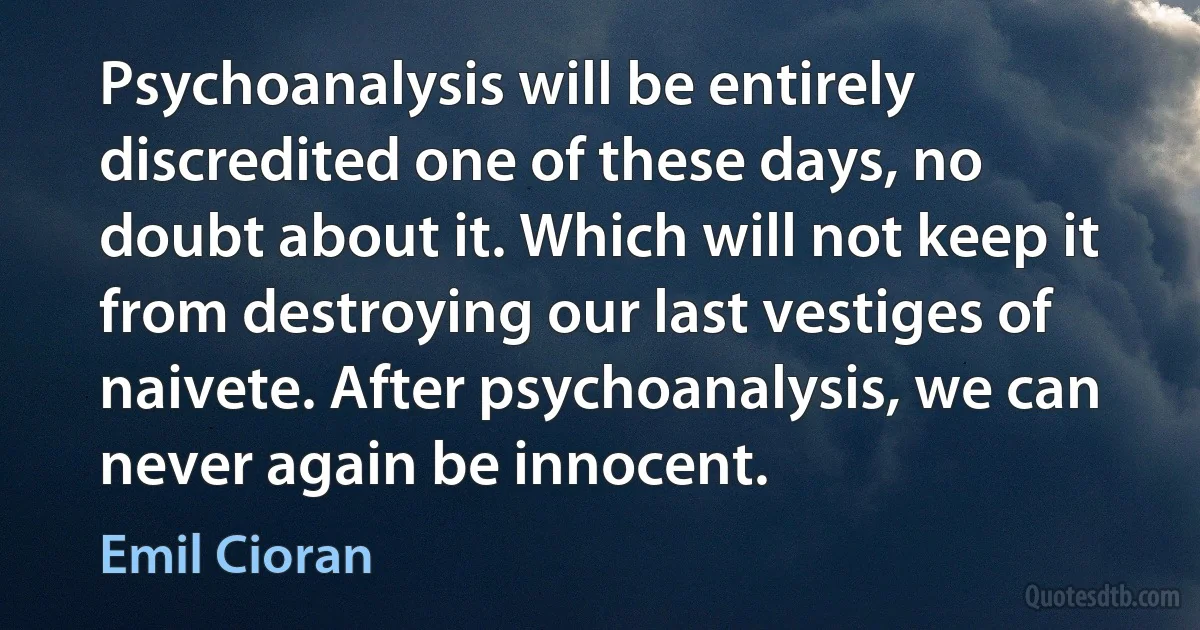 Psychoanalysis will be entirely discredited one of these days, no doubt about it. Which will not keep it from destroying our last vestiges of naivete. After psychoanalysis, we can never again be innocent. (Emil Cioran)