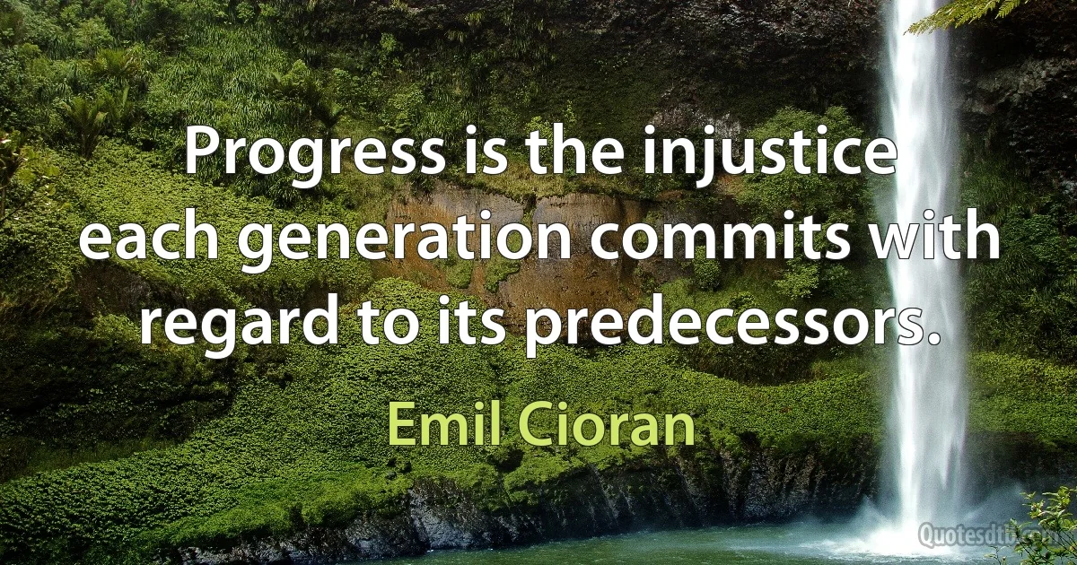 Progress is the injustice each generation commits with regard to its predecessors. (Emil Cioran)