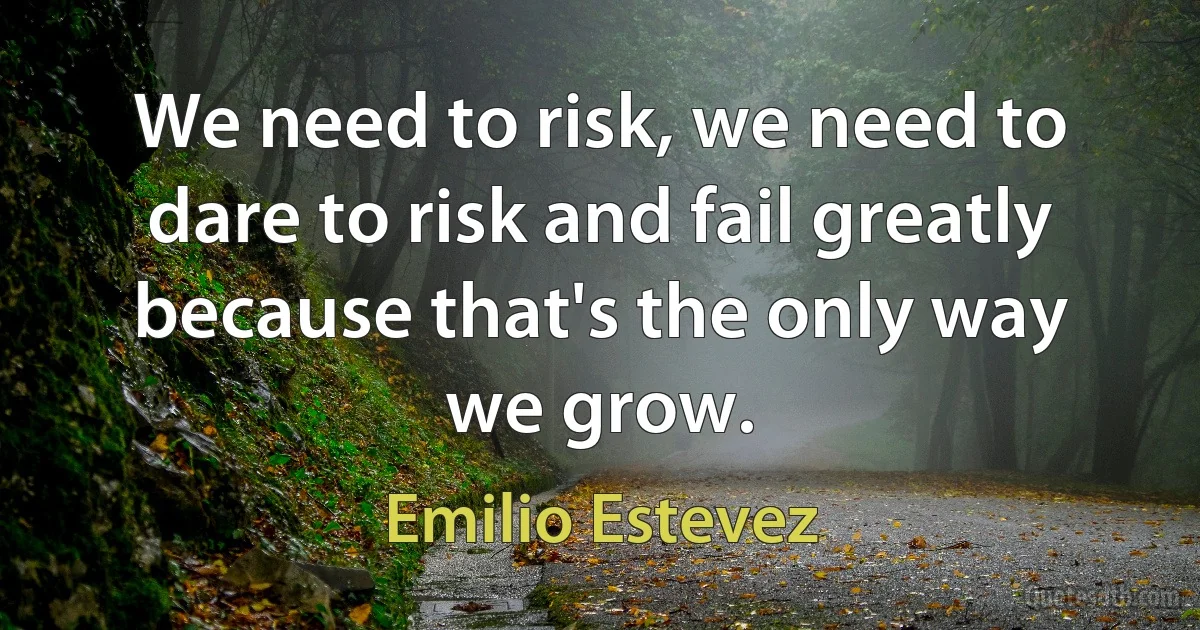 We need to risk, we need to dare to risk and fail greatly because that's the only way we grow. (Emilio Estevez)