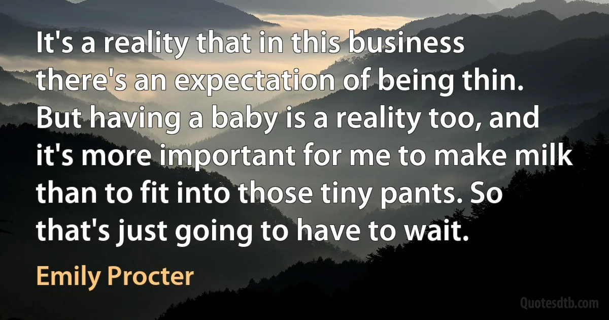 It's a reality that in this business there's an expectation of being thin. But having a baby is a reality too, and it's more important for me to make milk than to fit into those tiny pants. So that's just going to have to wait. (Emily Procter)