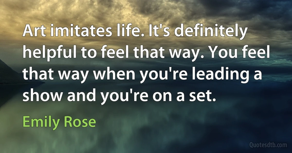 Art imitates life. It's definitely helpful to feel that way. You feel that way when you're leading a show and you're on a set. (Emily Rose)