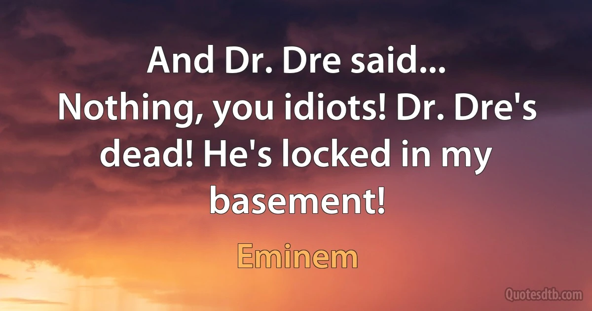 And Dr. Dre said...
Nothing, you idiots! Dr. Dre's dead! He's locked in my basement! (Eminem)