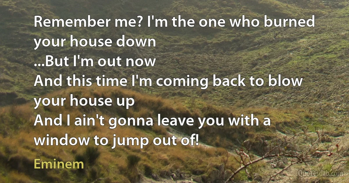 Remember me? I'm the one who burned your house down
...But I'm out now
And this time I'm coming back to blow your house up
And I ain't gonna leave you with a window to jump out of! (Eminem)