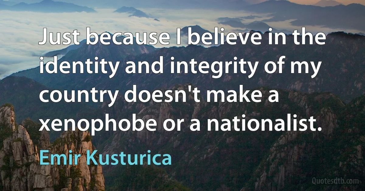 Just because I believe in the identity and integrity of my country doesn't make a xenophobe or a nationalist. (Emir Kusturica)