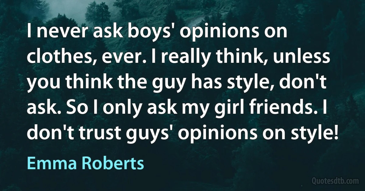 I never ask boys' opinions on clothes, ever. I really think, unless you think the guy has style, don't ask. So I only ask my girl friends. I don't trust guys' opinions on style! (Emma Roberts)