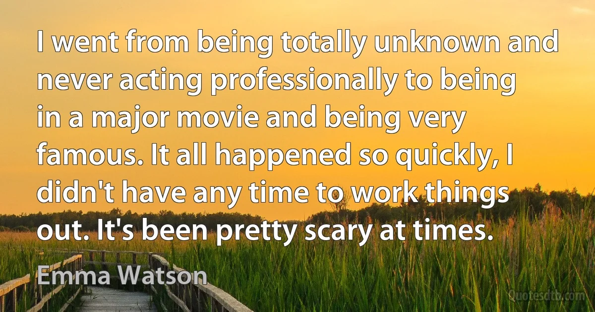 I went from being totally unknown and never acting professionally to being in a major movie and being very famous. It all happened so quickly, I didn't have any time to work things out. It's been pretty scary at times. (Emma Watson)