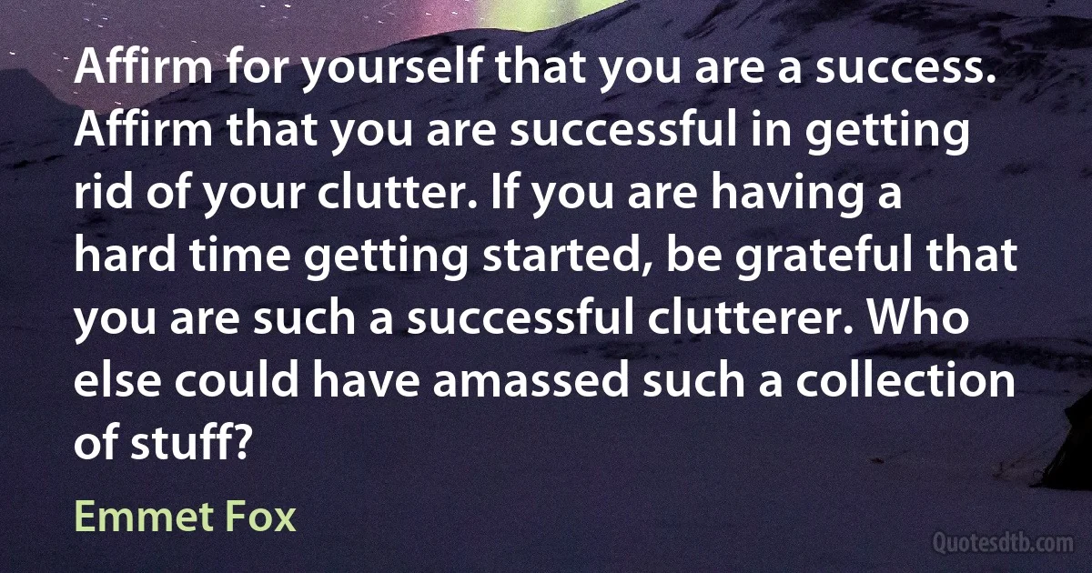 Affirm for yourself that you are a success. Affirm that you are successful in getting rid of your clutter. If you are having a hard time getting started, be grateful that you are such a successful clutterer. Who else could have amassed such a collection of stuff? (Emmet Fox)