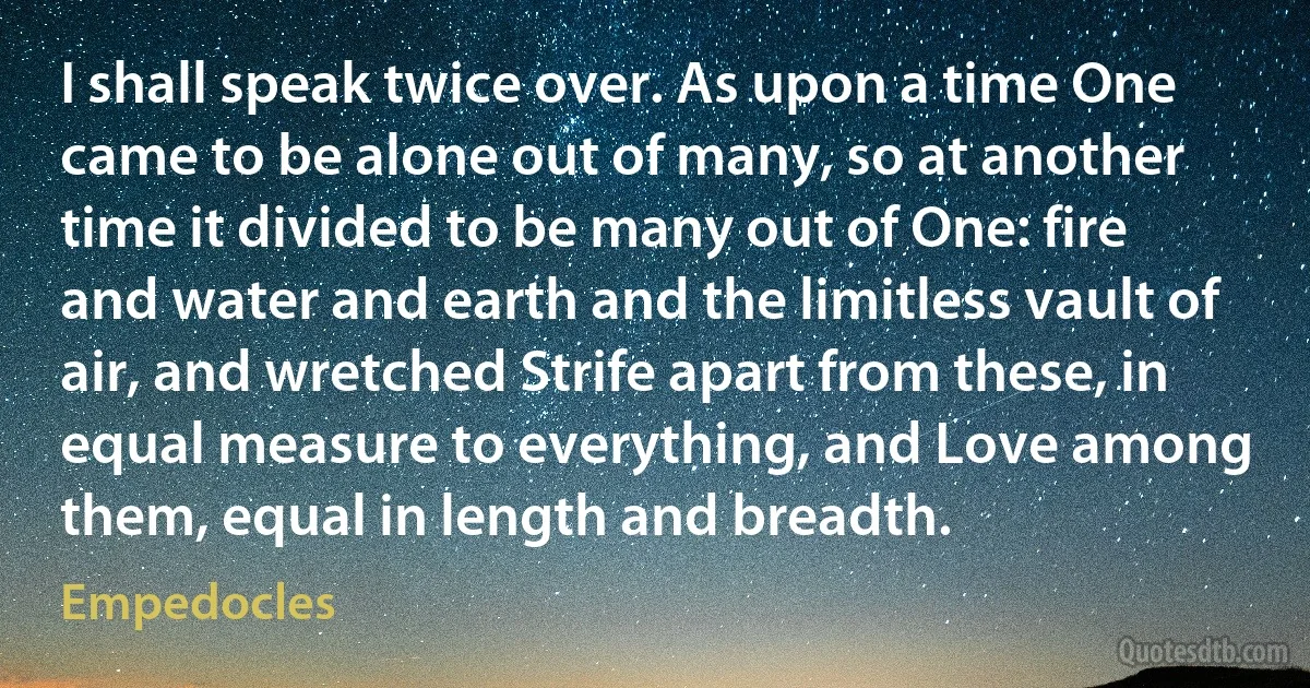 I shall speak twice over. As upon a time One came to be alone out of many, so at another time it divided to be many out of One: fire and water and earth and the limitless vault of air, and wretched Strife apart from these, in equal measure to everything, and Love among them, equal in length and breadth. (Empedocles)