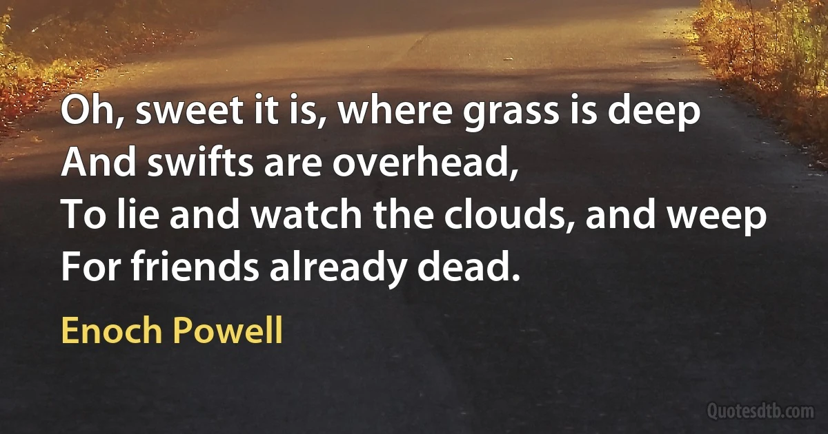 Oh, sweet it is, where grass is deep
And swifts are overhead,
To lie and watch the clouds, and weep
For friends already dead. (Enoch Powell)