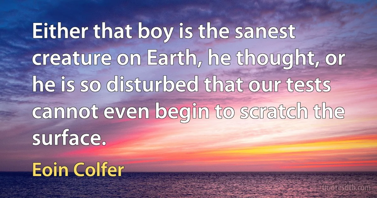 Either that boy is the sanest creature on Earth, he thought, or he is so disturbed that our tests cannot even begin to scratch the surface. (Eoin Colfer)