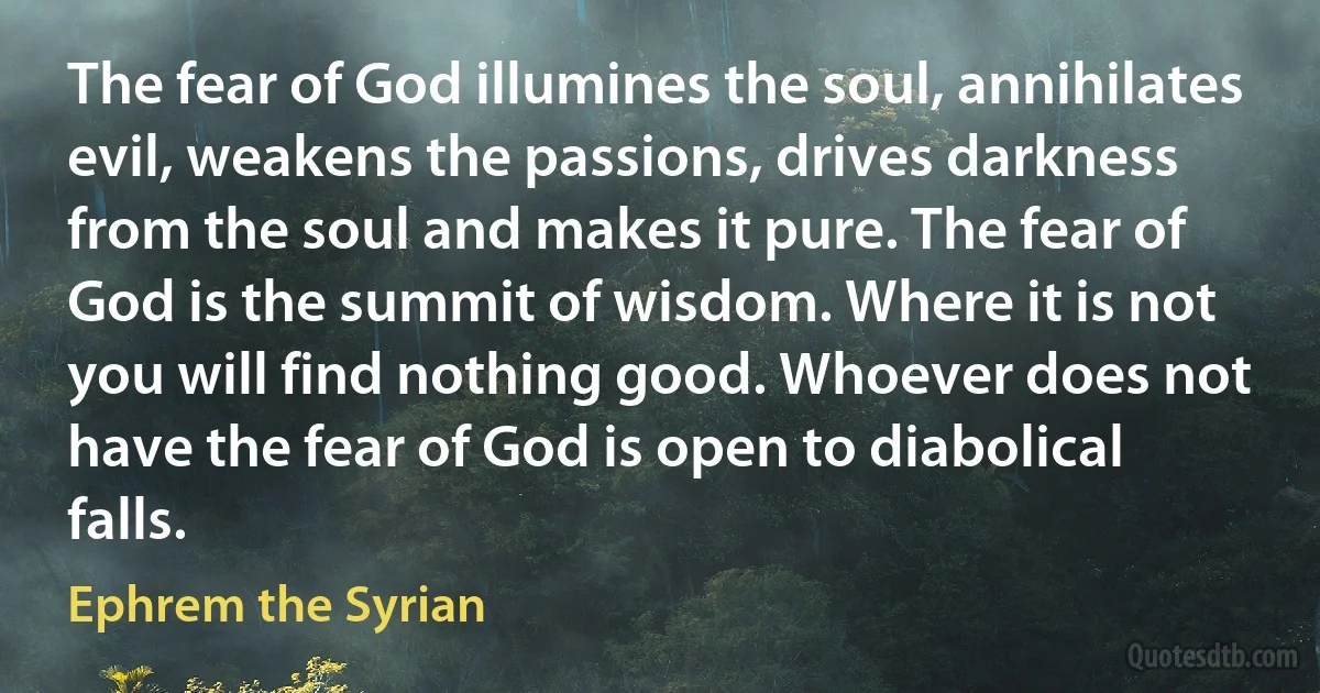 The fear of God illumines the soul, annihilates evil, weakens the passions, drives darkness from the soul and makes it pure. The fear of God is the summit of wisdom. Where it is not you will find nothing good. Whoever does not have the fear of God is open to diabolical falls. (Ephrem the Syrian)