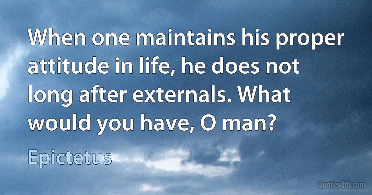 When one maintains his proper attitude in life, he does not long after externals. What would you have, O man? (Epictetus)