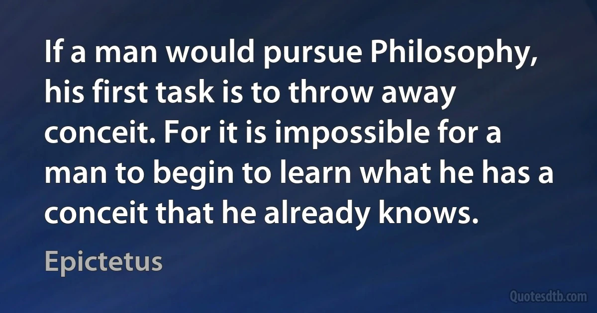 If a man would pursue Philosophy, his first task is to throw away conceit. For it is impossible for a man to begin to learn what he has a conceit that he already knows. (Epictetus)