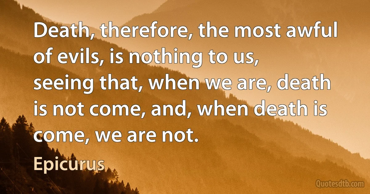 Death, therefore, the most awful of evils, is nothing to us, seeing that, when we are, death is not come, and, when death is come, we are not. (Epicurus)