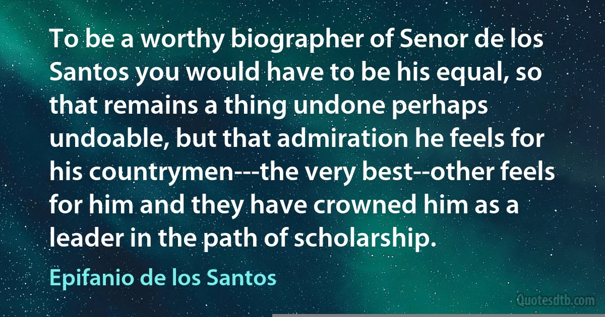 To be a worthy biographer of Senor de los Santos you would have to be his equal, so that remains a thing undone perhaps undoable, but that admiration he feels for his countrymen---the very best--other feels for him and they have crowned him as a leader in the path of scholarship. (Epifanio de los Santos)