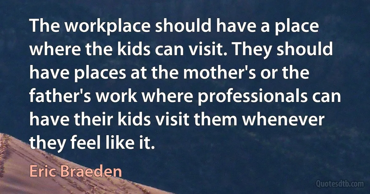 The workplace should have a place where the kids can visit. They should have places at the mother's or the father's work where professionals can have their kids visit them whenever they feel like it. (Eric Braeden)