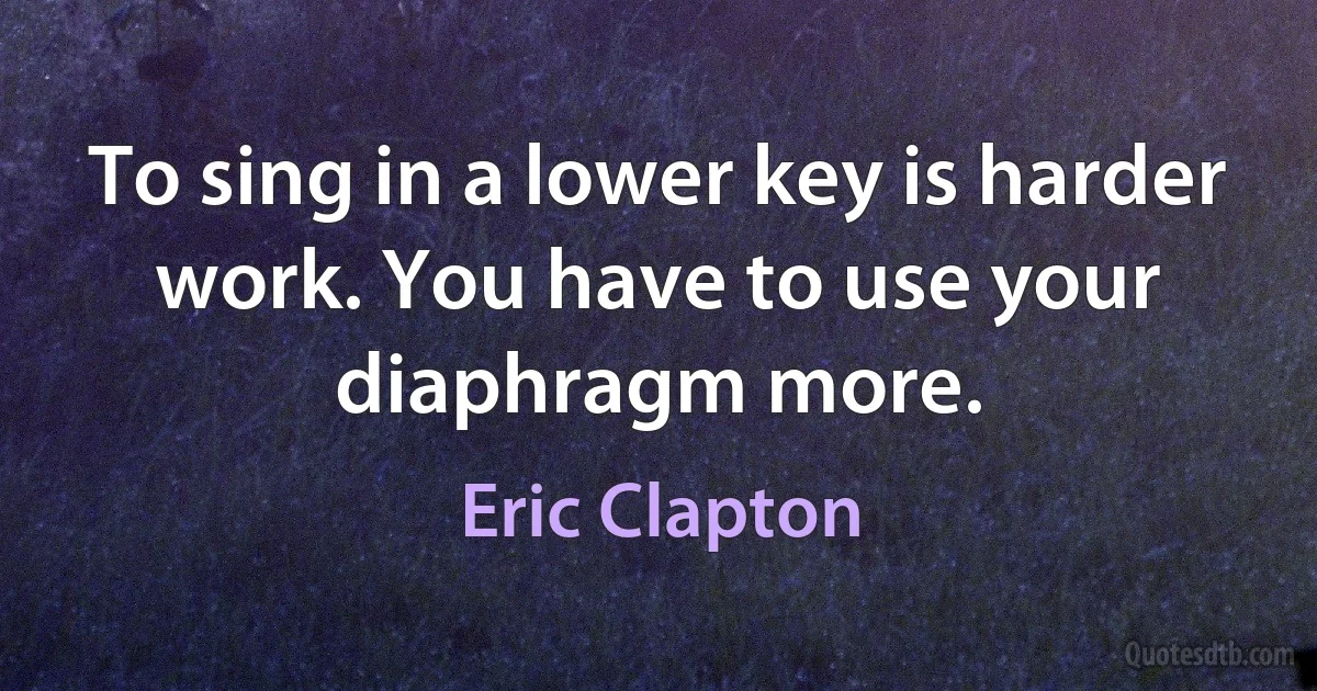 To sing in a lower key is harder work. You have to use your diaphragm more. (Eric Clapton)