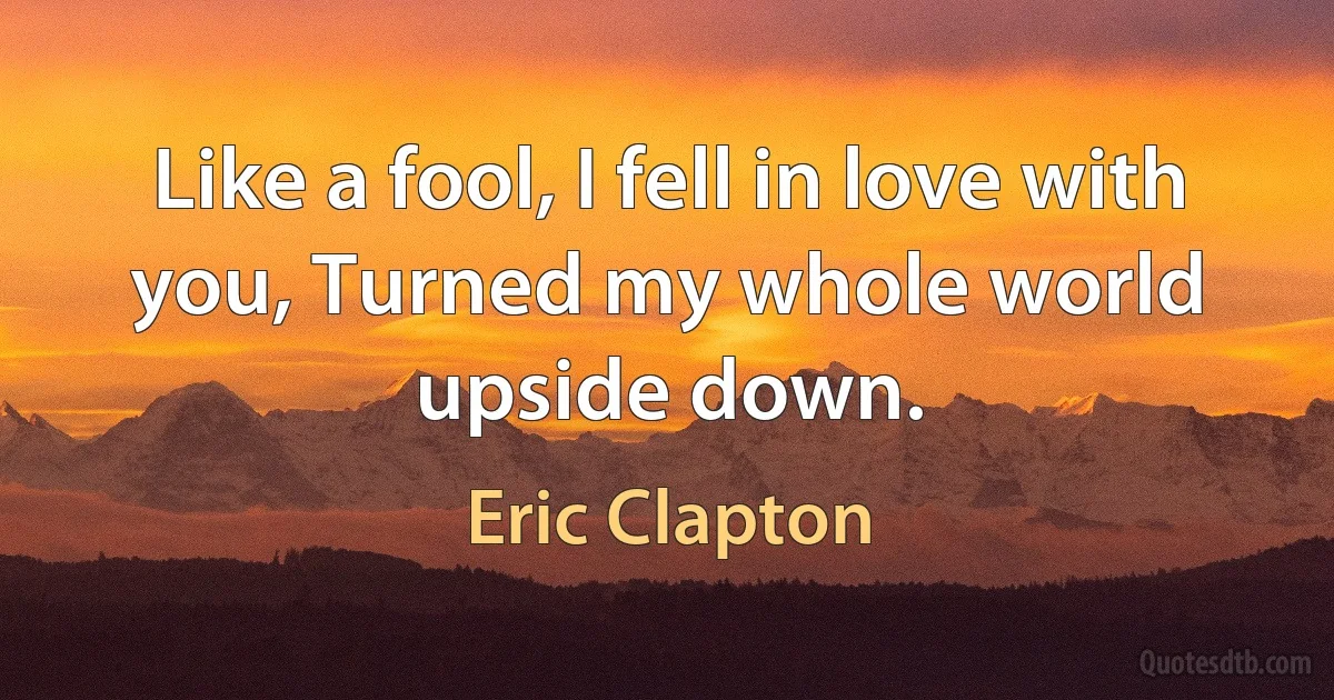 Like a fool, I fell in love with you, Turned my whole world upside down. (Eric Clapton)