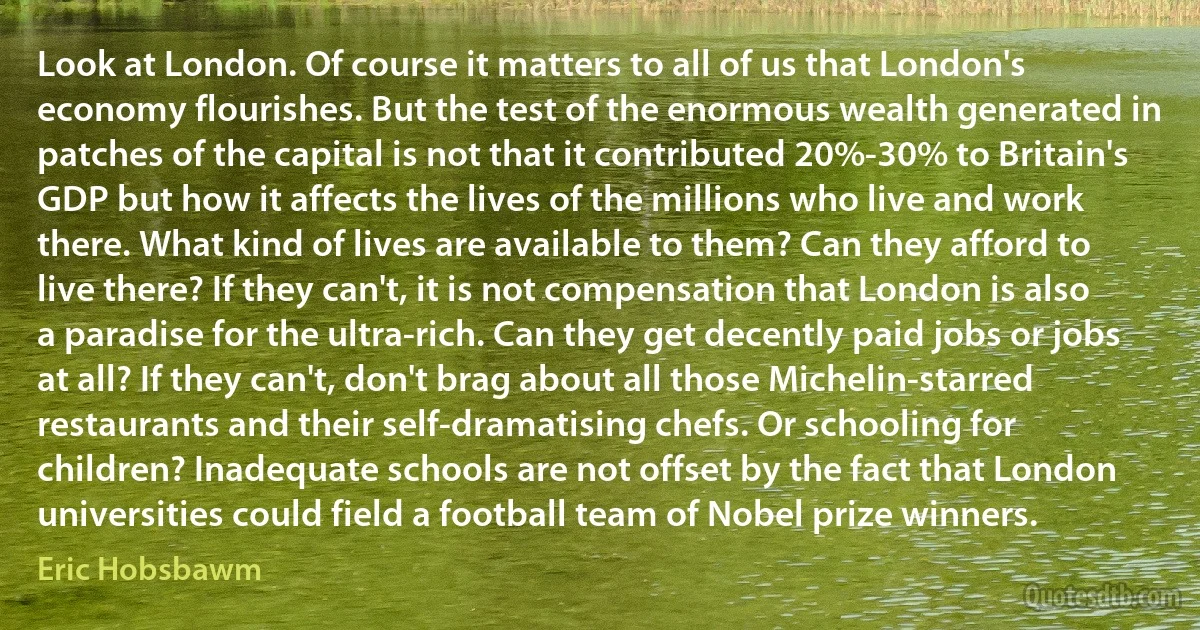 Look at London. Of course it matters to all of us that London's economy flourishes. But the test of the enormous wealth generated in patches of the capital is not that it contributed 20%-30% to Britain's GDP but how it affects the lives of the millions who live and work there. What kind of lives are available to them? Can they afford to live there? If they can't, it is not compensation that London is also a paradise for the ultra-rich. Can they get decently paid jobs or jobs at all? If they can't, don't brag about all those Michelin-starred restaurants and their self-dramatising chefs. Or schooling for children? Inadequate schools are not offset by the fact that London universities could field a football team of Nobel prize winners. (Eric Hobsbawm)