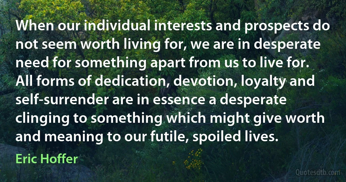 When our individual interests and prospects do not seem worth living for, we are in desperate need for something apart from us to live for. All forms of dedication, devotion, loyalty and self-surrender are in essence a desperate clinging to something which might give worth and meaning to our futile, spoiled lives. (Eric Hoffer)