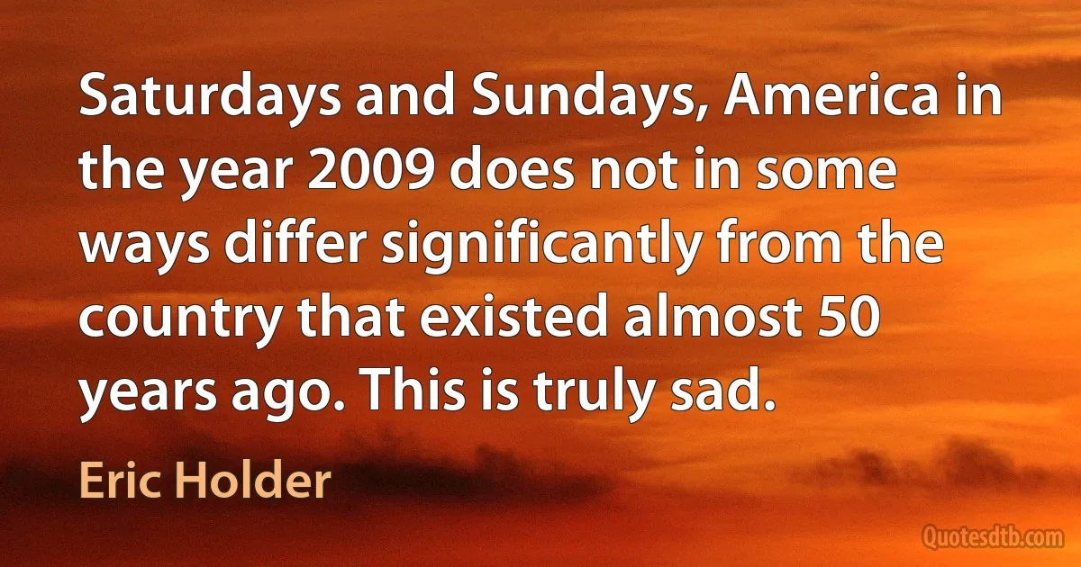 Saturdays and Sundays, America in the year 2009 does not in some ways differ significantly from the country that existed almost 50 years ago. This is truly sad. (Eric Holder)