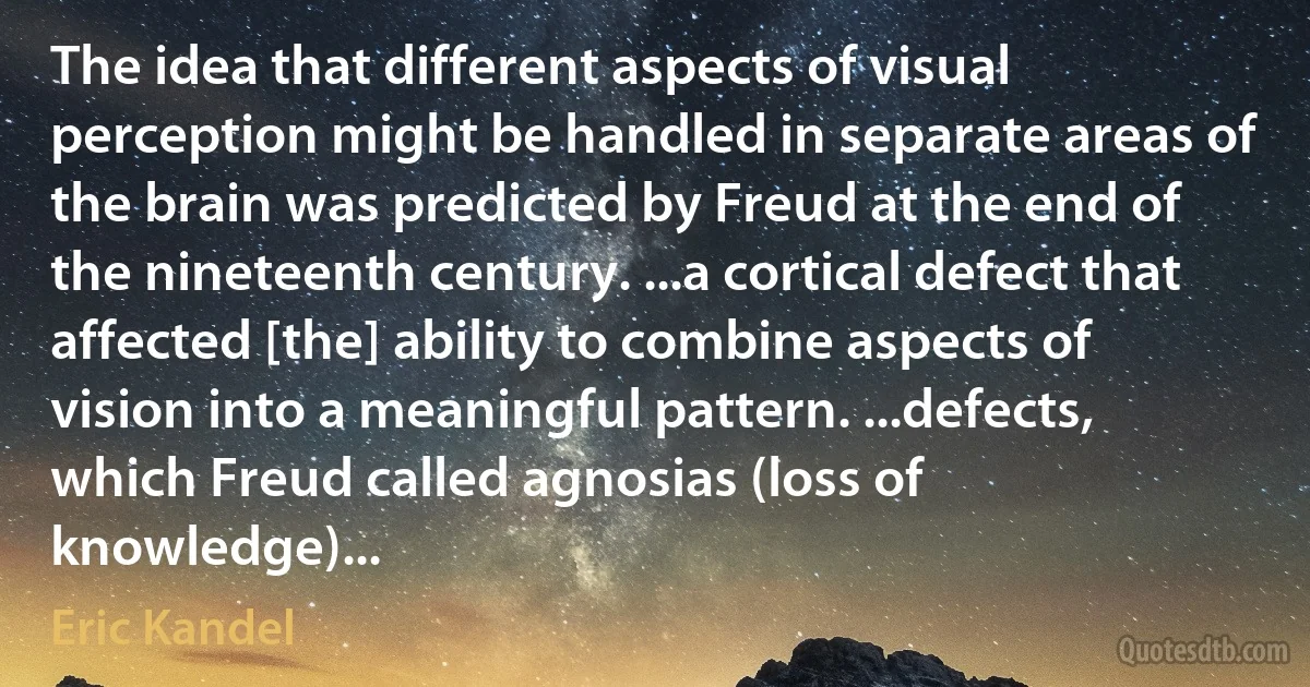 The idea that different aspects of visual perception might be handled in separate areas of the brain was predicted by Freud at the end of the nineteenth century. ...a cortical defect that affected [the] ability to combine aspects of vision into a meaningful pattern. ...defects, which Freud called agnosias (loss of knowledge)... (Eric Kandel)