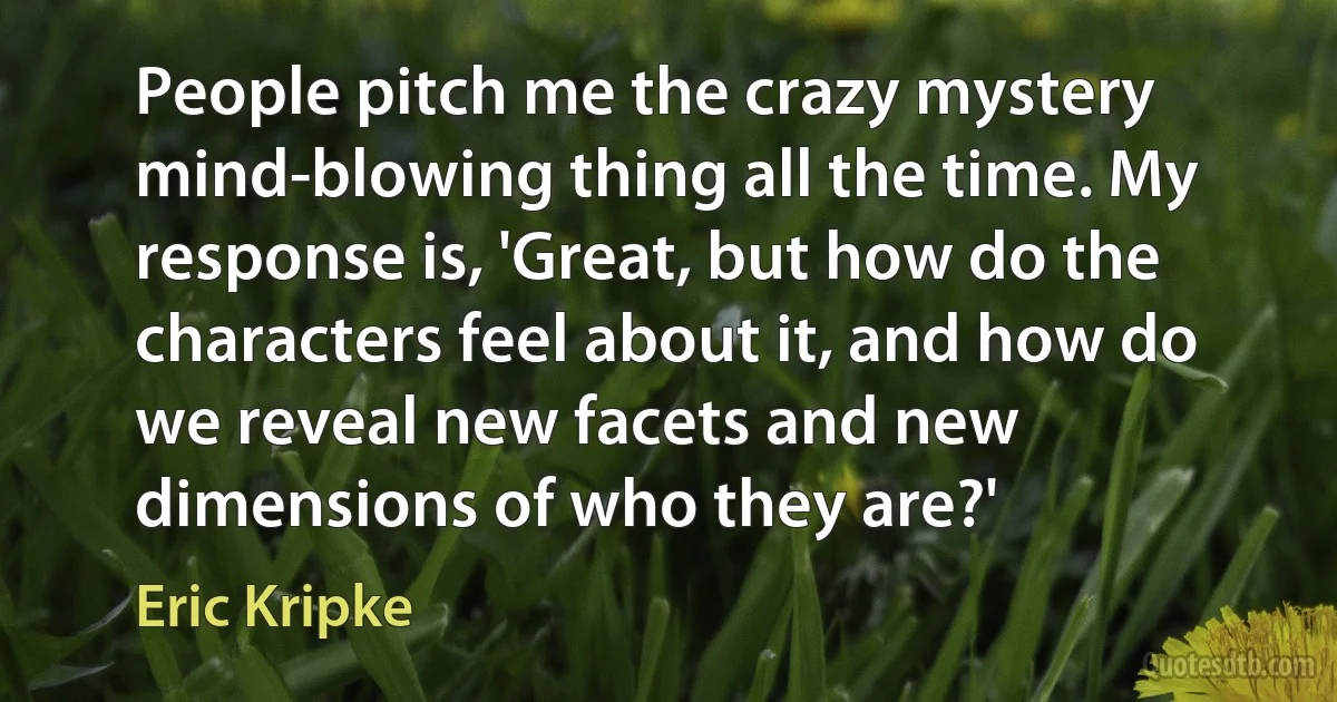 People pitch me the crazy mystery mind-blowing thing all the time. My response is, 'Great, but how do the characters feel about it, and how do we reveal new facets and new dimensions of who they are?' (Eric Kripke)