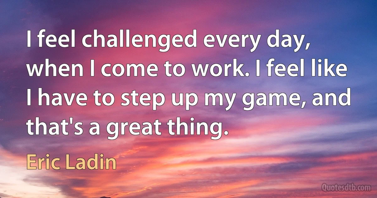 I feel challenged every day, when I come to work. I feel like I have to step up my game, and that's a great thing. (Eric Ladin)