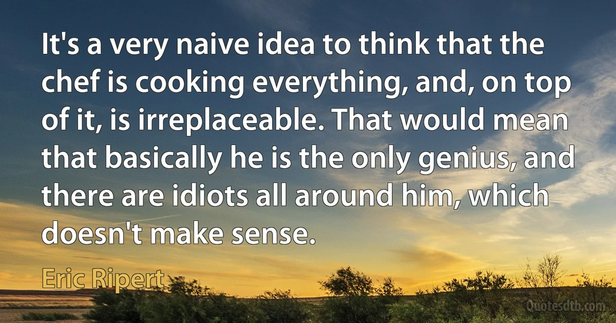 It's a very naive idea to think that the chef is cooking everything, and, on top of it, is irreplaceable. That would mean that basically he is the only genius, and there are idiots all around him, which doesn't make sense. (Eric Ripert)