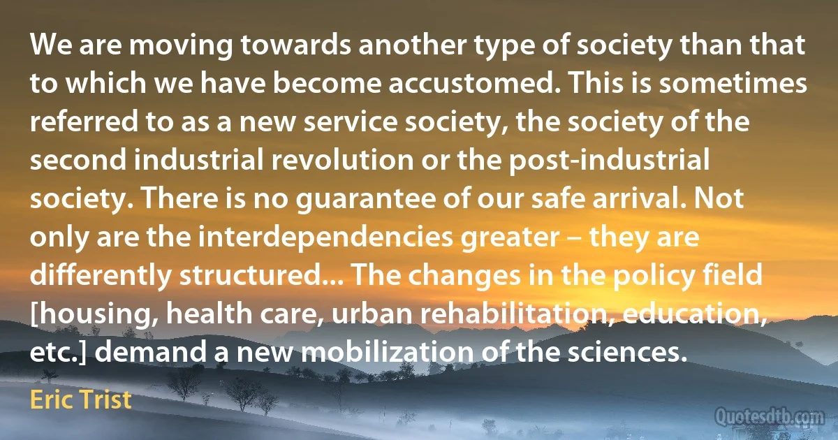 We are moving towards another type of society than that to which we have become accustomed. This is sometimes referred to as a new service society, the society of the second industrial revolution or the post-industrial society. There is no guarantee of our safe arrival. Not only are the interdependencies greater – they are differently structured... The changes in the policy field [housing, health care, urban rehabilitation, education, etc.] demand a new mobilization of the sciences. (Eric Trist)