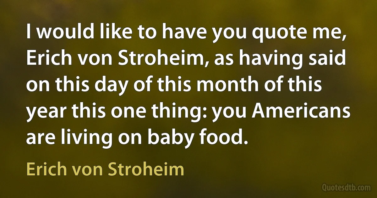 I would like to have you quote me, Erich von Stroheim, as having said on this day of this month of this year this one thing: you Americans are living on baby food. (Erich von Stroheim)