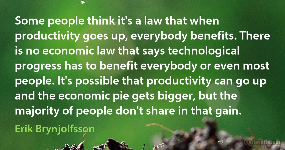 Some people think it's a law that when productivity goes up, everybody benefits. There is no economic law that says technological progress has to benefit everybody or even most people. It's possible that productivity can go up and the economic pie gets bigger, but the majority of people don't share in that gain. (Erik Brynjolfsson)