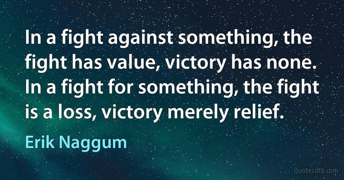 In a fight against something, the fight has value, victory has none. In a fight for something, the fight is a loss, victory merely relief. (Erik Naggum)