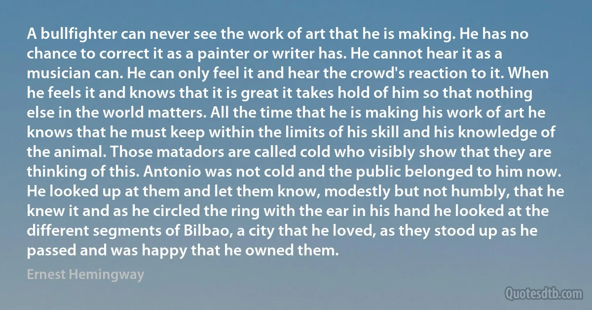 A bullfighter can never see the work of art that he is making. He has no chance to correct it as a painter or writer has. He cannot hear it as a musician can. He can only feel it and hear the crowd's reaction to it. When he feels it and knows that it is great it takes hold of him so that nothing else in the world matters. All the time that he is making his work of art he knows that he must keep within the limits of his skill and his knowledge of the animal. Those matadors are called cold who visibly show that they are thinking of this. Antonio was not cold and the public belonged to him now. He looked up at them and let them know, modestly but not humbly, that he knew it and as he circled the ring with the ear in his hand he looked at the different segments of Bilbao, a city that he loved, as they stood up as he passed and was happy that he owned them. (Ernest Hemingway)