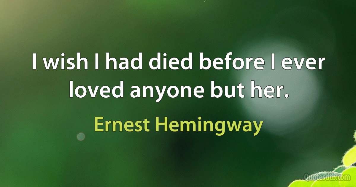 I wish I had died before I ever loved anyone but her. (Ernest Hemingway)