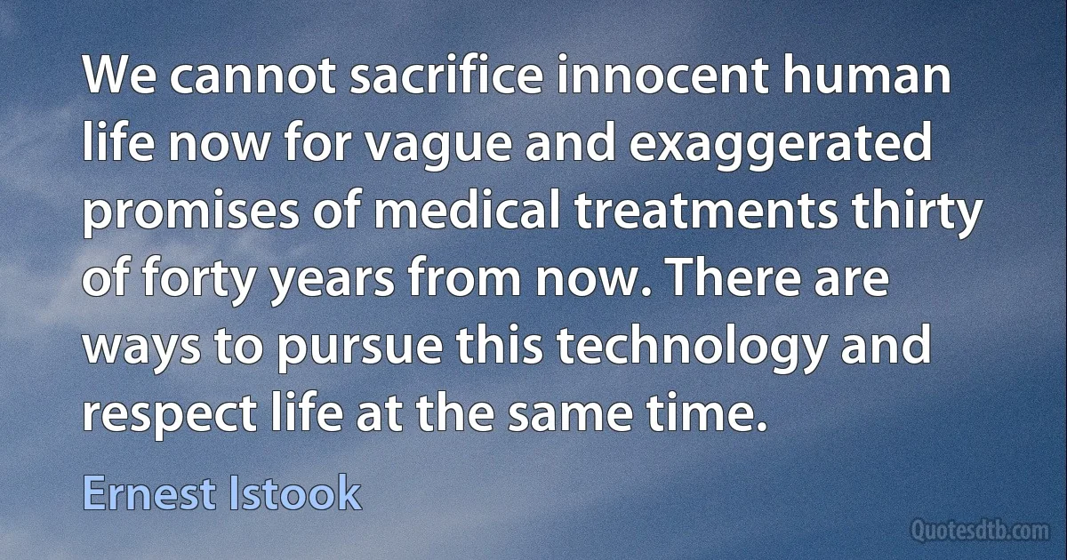 We cannot sacrifice innocent human life now for vague and exaggerated promises of medical treatments thirty of forty years from now. There are ways to pursue this technology and respect life at the same time. (Ernest Istook)