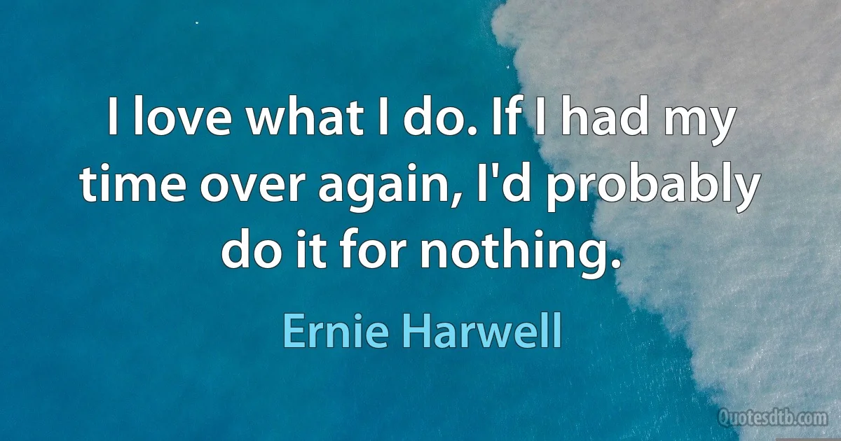 I love what I do. If I had my time over again, I'd probably do it for nothing. (Ernie Harwell)