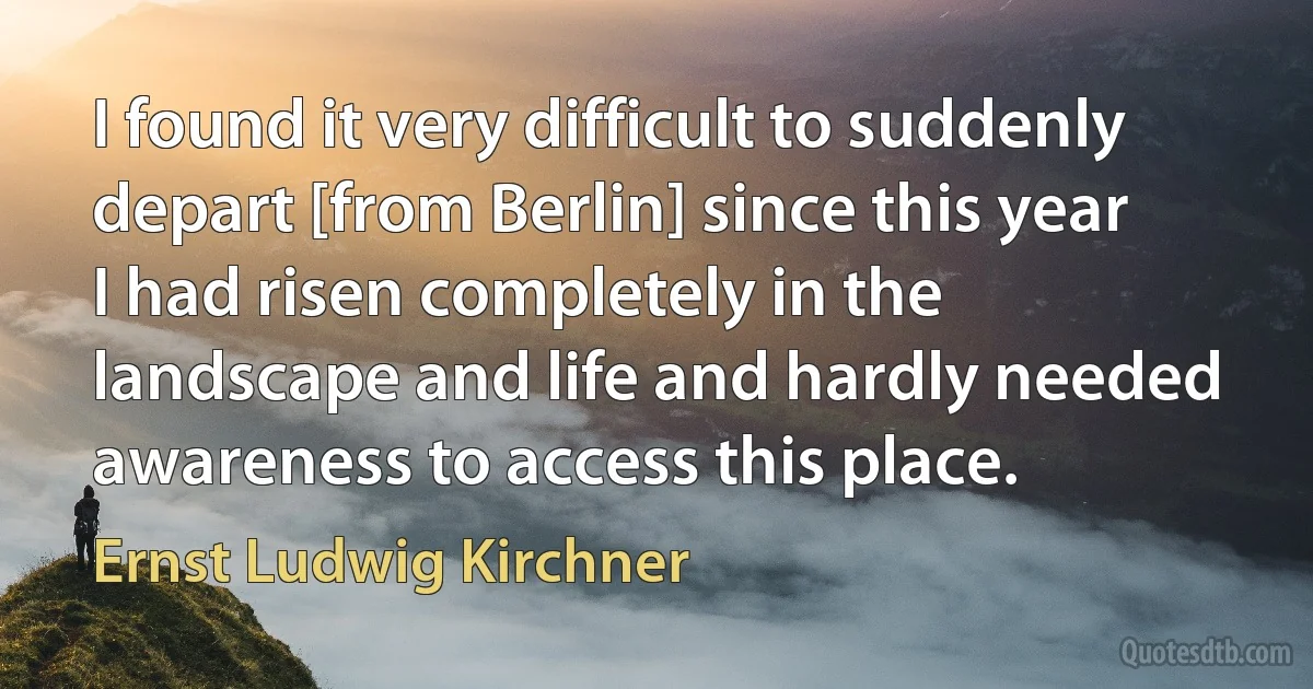 I found it very difficult to suddenly depart [from Berlin] since this year I had risen completely in the landscape and life and hardly needed awareness to access this place. (Ernst Ludwig Kirchner)