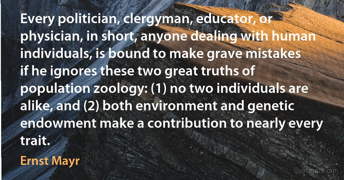 Every politician, clergyman, educator, or physician, in short, anyone dealing with human individuals, is bound to make grave mistakes if he ignores these two great truths of population zoology: (1) no two individuals are alike, and (2) both environment and genetic endowment make a contribution to nearly every trait. (Ernst Mayr)