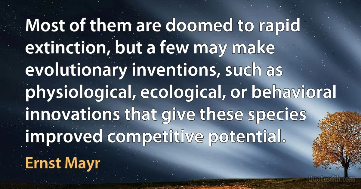 Most of them are doomed to rapid extinction, but a few may make evolutionary inventions, such as physiological, ecological, or behavioral innovations that give these species improved competitive potential. (Ernst Mayr)