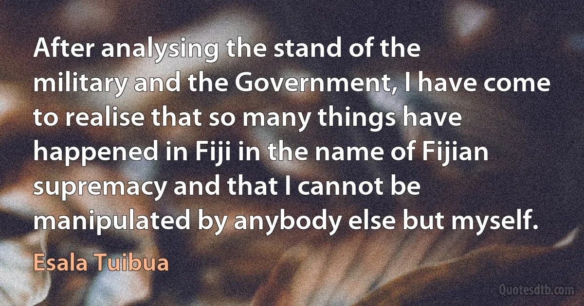 After analysing the stand of the military and the Government, I have come to realise that so many things have happened in Fiji in the name of Fijian supremacy and that I cannot be manipulated by anybody else but myself. (Esala Tuibua)