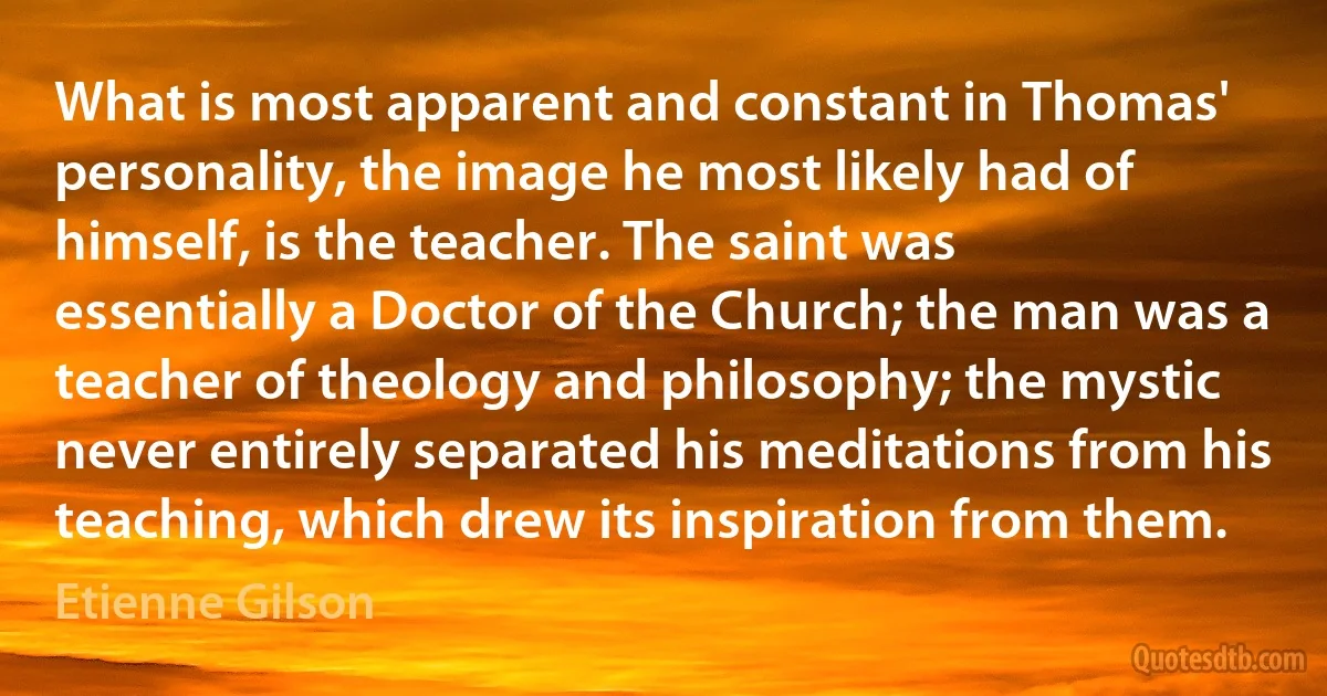 What is most apparent and constant in Thomas' personality, the image he most likely had of himself, is the teacher. The saint was essentially a Doctor of the Church; the man was a teacher of theology and philosophy; the mystic never entirely separated his meditations from his teaching, which drew its inspiration from them. (Etienne Gilson)