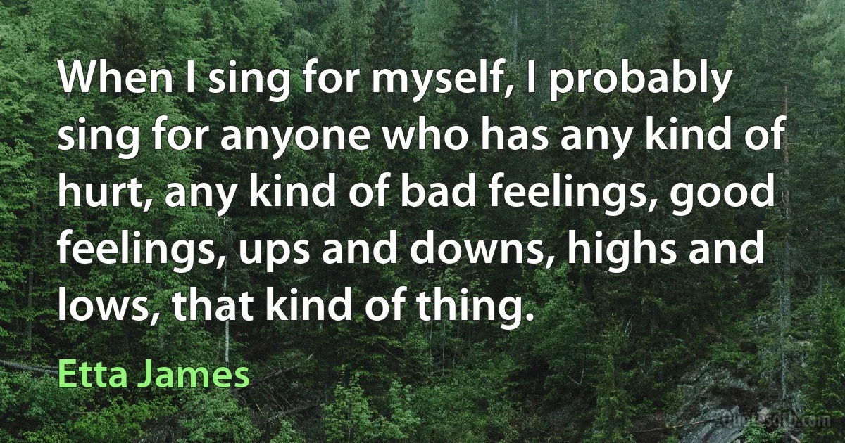 When I sing for myself, I probably sing for anyone who has any kind of hurt, any kind of bad feelings, good feelings, ups and downs, highs and lows, that kind of thing. (Etta James)