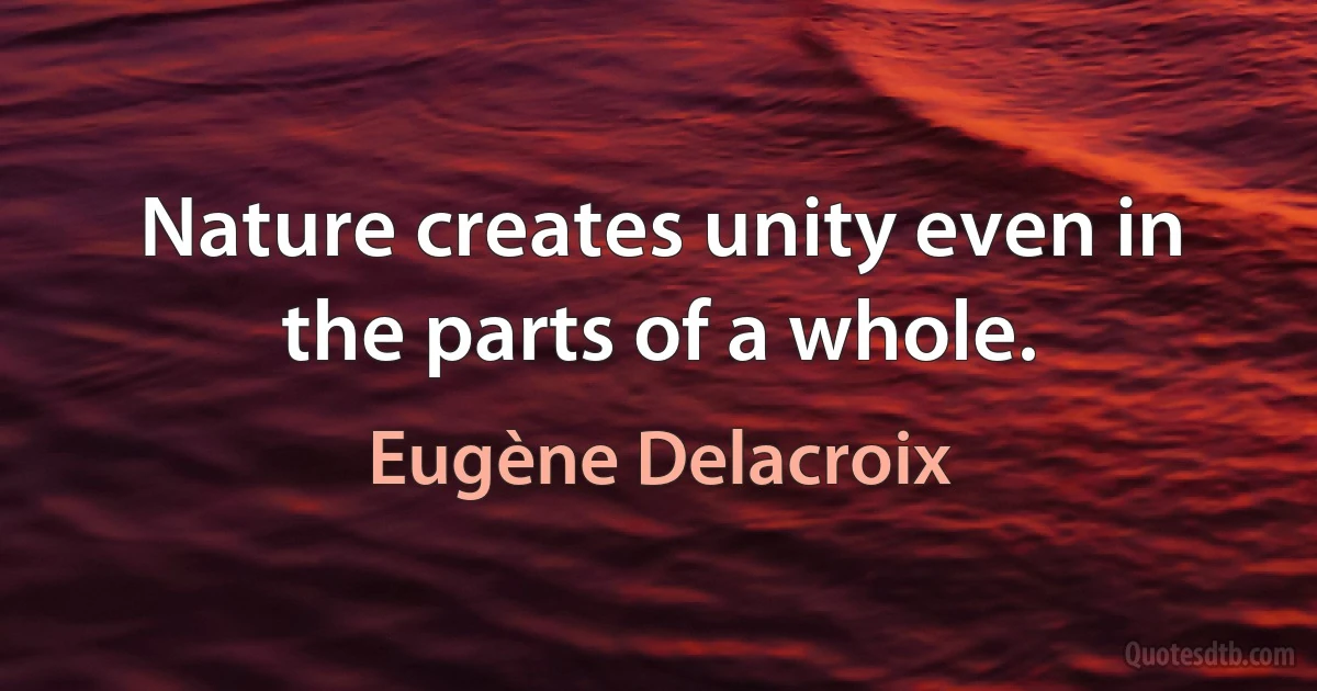 Nature creates unity even in the parts of a whole. (Eugène Delacroix)