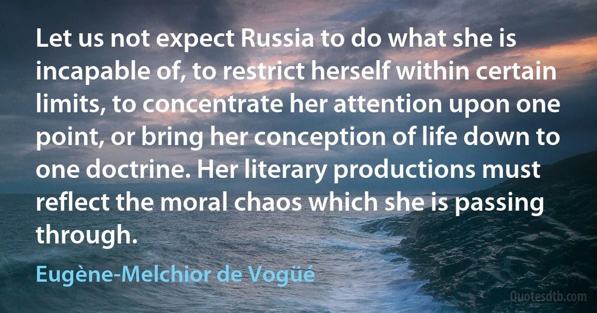 Let us not expect Russia to do what she is incapable of, to restrict herself within certain limits, to concentrate her attention upon one point, or bring her conception of life down to one doctrine. Her literary productions must reflect the moral chaos which she is passing through. (Eugène-Melchior de Vogüé)