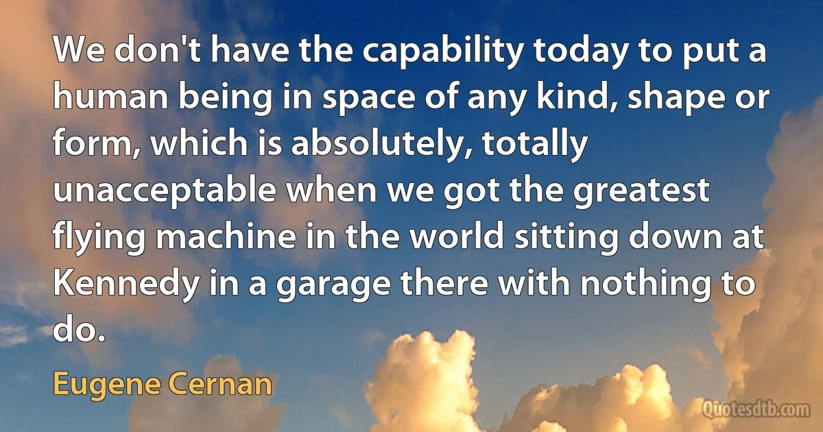 We don't have the capability today to put a human being in space of any kind, shape or form, which is absolutely, totally unacceptable when we got the greatest flying machine in the world sitting down at Kennedy in a garage there with nothing to do. (Eugene Cernan)